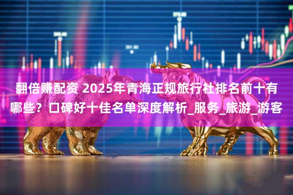 翻倍赚配资 2025年青海正规旅行社排名前十有哪些？口碑好十佳名单深度解析_服务_旅游_游客