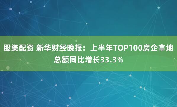 股樂配资 新华财经晚报：上半年TOP100房企拿地总额同比增长33.3%