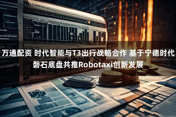 万通配资 时代智能与T3出行战略合作 基于宁德时代磐石底盘共推Robotaxi创新发展