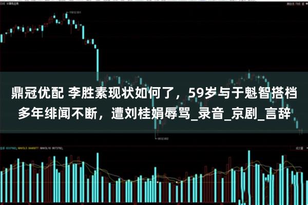 鼎冠优配 李胜素现状如何了，59岁与于魁智搭档多年绯闻不断，遭刘桂娟辱骂_录音_京剧_言辞