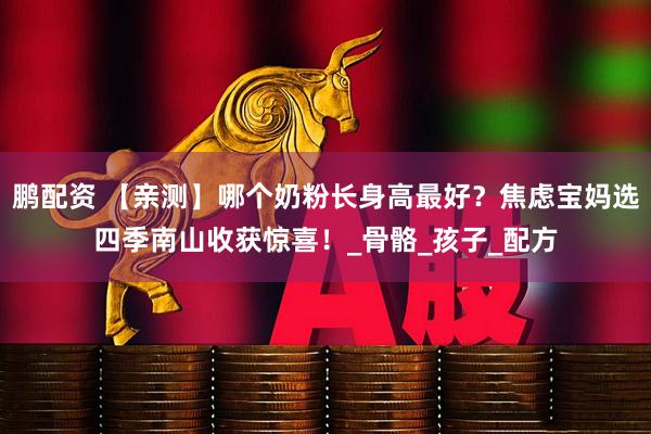 鹏配资 【亲测】哪个奶粉长身高最好？焦虑宝妈选四季南山收获惊喜！_骨骼_孩子_配方
