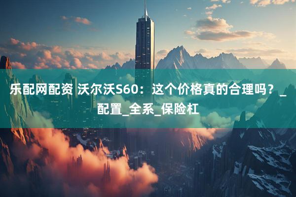 乐配网配资 沃尔沃S60：这个价格真的合理吗？_配置_全系_保险杠