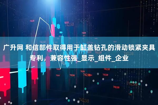 广升网 和信部件取得用于缸盖钻孔的滑动锁紧夹具专利，兼容性强_显示_组件_企业
