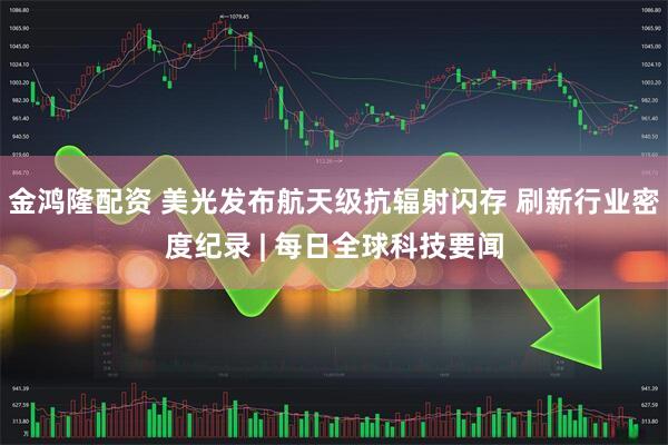 金鸿隆配资 美光发布航天级抗辐射闪存 刷新行业密度纪录 | 每日全球科技要闻
