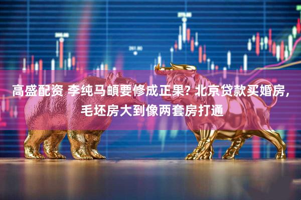 高盛配资 李纯马頔要修成正果? 北京贷款买婚房, 毛坯房大到像两套房打通