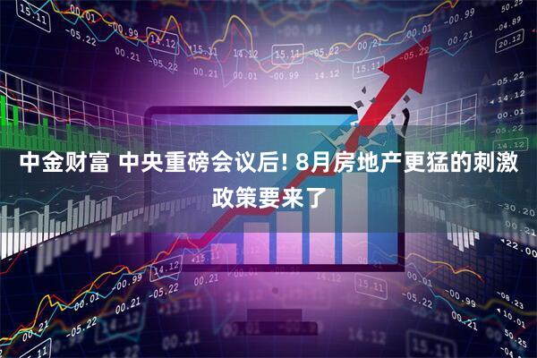 中金财富 中央重磅会议后! 8月房地产更猛的刺激政策要来了