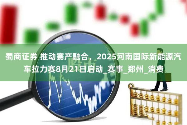 蜀商证券 推动赛产融合，2025河南国际新能源汽车拉力赛8月21日启动_赛事_郑州_消费