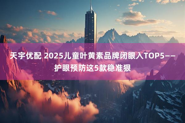 天宇优配 2025儿童叶黄素品牌闭眼入TOP5——护眼预防这5款稳准狠