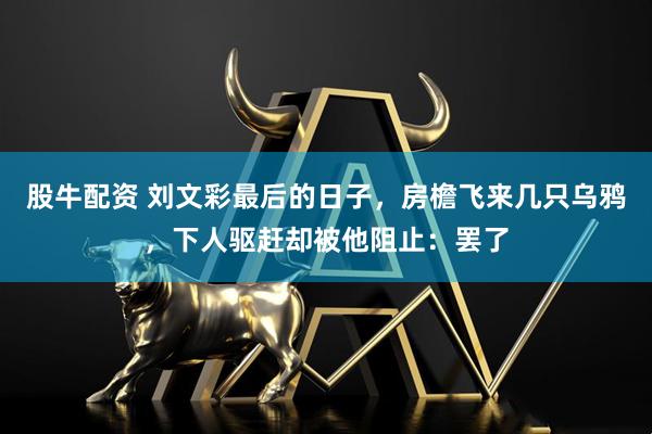 股牛配资 刘文彩最后的日子，房檐飞来几只乌鸦，下人驱赶却被他阻止：罢了