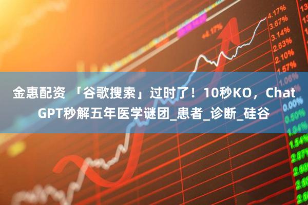金惠配资 「谷歌搜索」过时了！10秒KO，ChatGPT秒解五年医学谜团_患者_诊断_硅谷