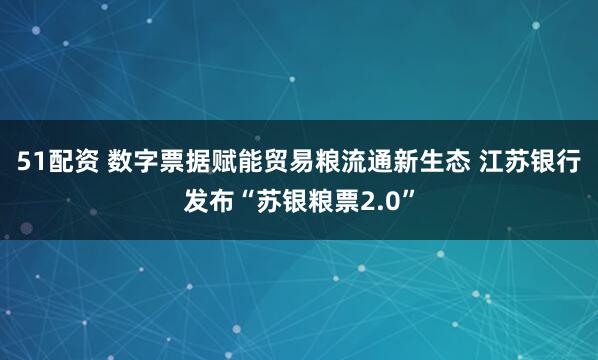 51配资 数字票据赋能贸易粮流通新生态 江苏银行发布“苏银粮票2.0”