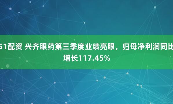 51配资 兴齐眼药第三季度业绩亮眼，归母净利润同比增长117.45%