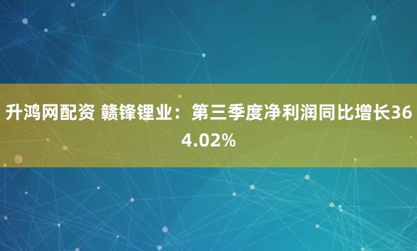 升鸿网配资 赣锋锂业：第三季度净利润同比增长364.02%