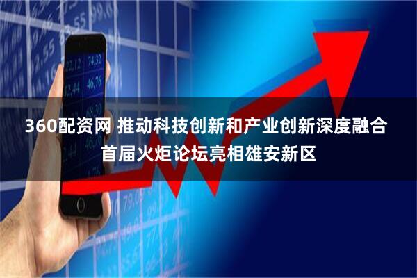 360配资网 推动科技创新和产业创新深度融合 首届火炬论坛亮相雄安新区
