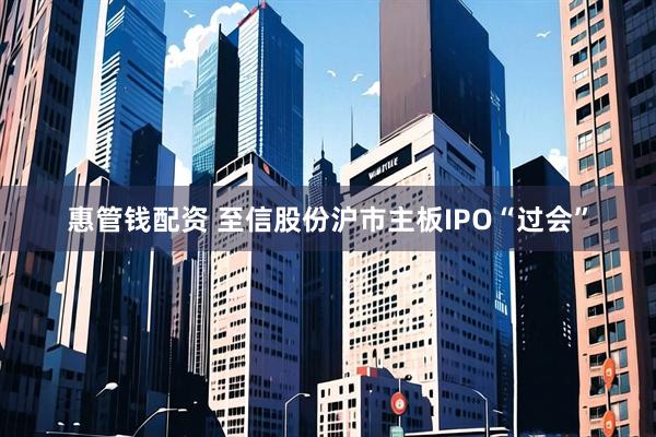 惠管钱配资 至信股份沪市主板IPO“过会”