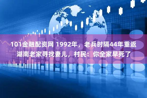 101金融配资网 1992年，老兵时隔44年重返湖南老家寻找妻儿，村民：你全家早死了