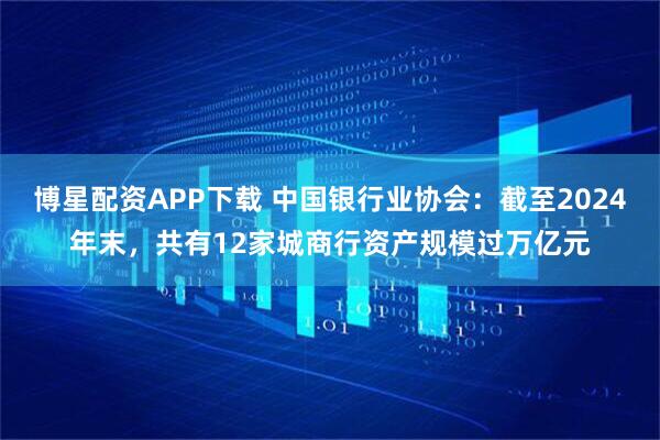 博星配资APP下载 中国银行业协会：截至2024年末，共有12家城商行资产规模过万亿元