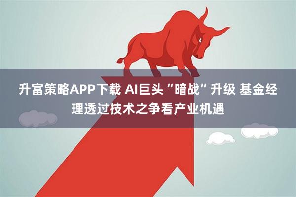 升富策略APP下载 AI巨头“暗战”升级 基金经理透过技术之争看产业机遇