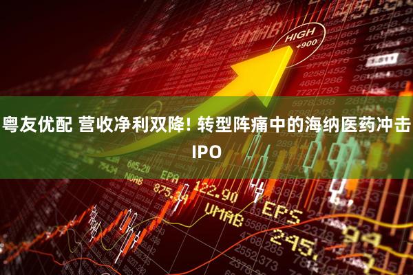 粤友优配 营收净利双降! 转型阵痛中的海纳医药冲击IPO