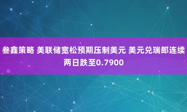 叁鑫策略 美联储宽松预期压制美元 美元兑瑞郎连续两日跌至0.7900