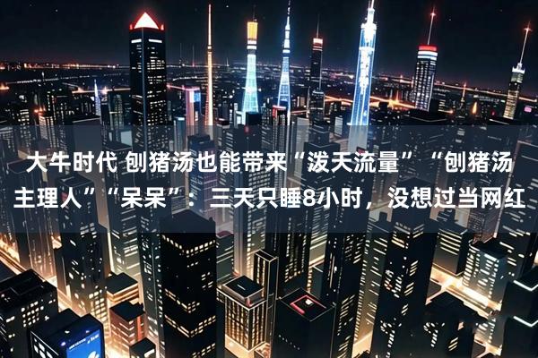 大牛时代 刨猪汤也能带来“泼天流量” “刨猪汤主理人”“呆呆”:三天只睡8小时,没想过当网红