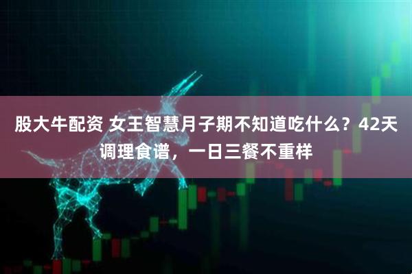 股大牛配资 女王智慧月子期不知道吃什么？42天调理食谱，一日三餐不重样