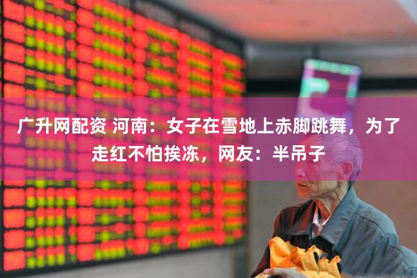 广升网配资 河南：女子在雪地上赤脚跳舞，为了走红不怕挨冻，网友：半吊子