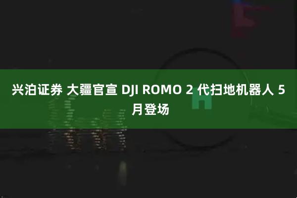 兴泊证券 大疆官宣 DJI ROMO 2 代扫地机器人 5 月登场
